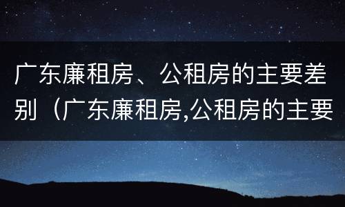 广东廉租房、公租房的主要差别（广东廉租房,公租房的主要差别在哪里）