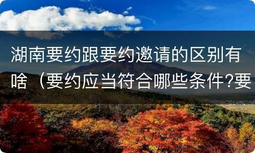 湖南要约跟要约邀请的区别有啥（要约应当符合哪些条件?要约与要约邀请有什么区别）