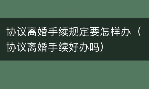 协议离婚手续规定要怎样办（协议离婚手续好办吗）