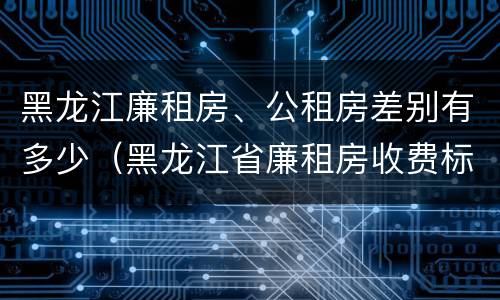 黑龙江廉租房、公租房差别有多少（黑龙江省廉租房收费标准是多少）