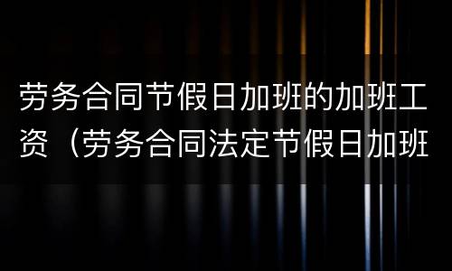 劳务合同节假日加班的加班工资（劳务合同法定节假日加班的薪资）