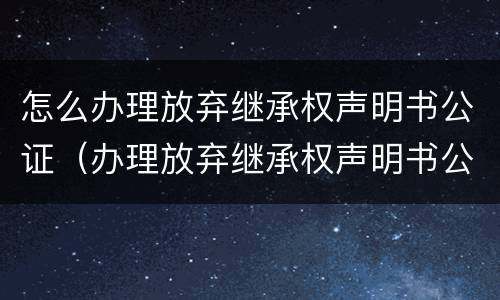 怎么办理放弃继承权声明书公证（办理放弃继承权声明书公证风险告知书什么意思）