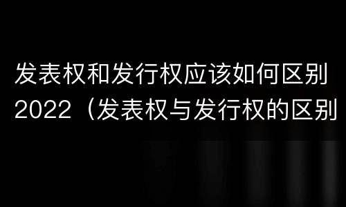 发表权和发行权应该如何区别2022（发表权与发行权的区别）
