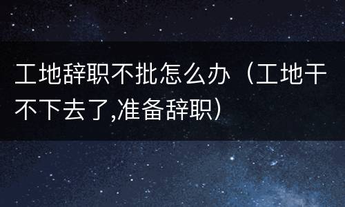 工地辞职不批怎么办（工地干不下去了,准备辞职）