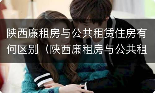 陕西廉租房与公共租赁住房有何区别（陕西廉租房与公共租赁住房有何区别和联系）