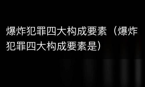 爆炸犯罪四大构成要素（爆炸犯罪四大构成要素是）
