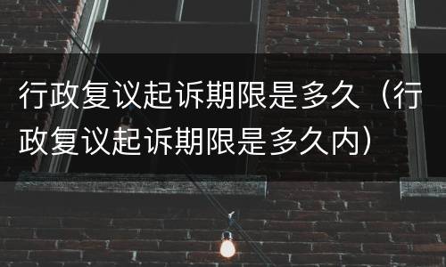 行政复议起诉期限是多久（行政复议起诉期限是多久内）