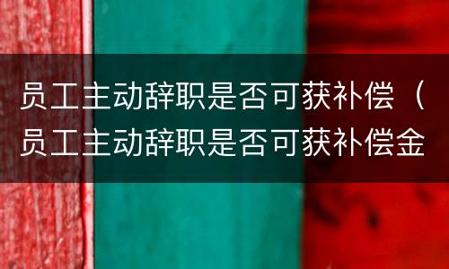 员工主动辞职是否可获补偿（员工主动辞职是否可获补偿金）