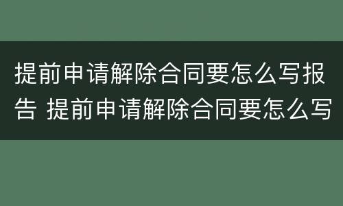 提前申请解除合同要怎么写报告 提前申请解除合同要怎么写报告呢