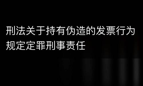 刑法关于持有伪造的发票行为规定定罪刑事责任