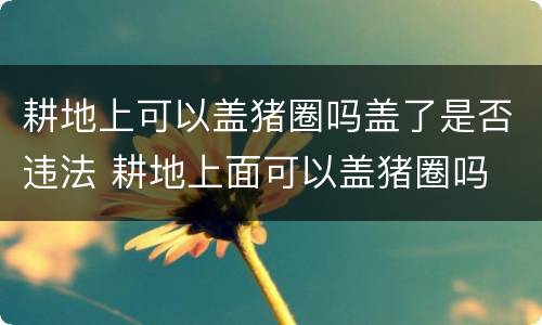耕地上可以盖猪圈吗盖了是否违法 耕地上面可以盖猪圈吗