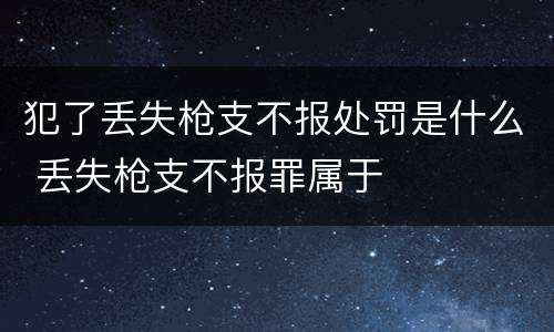 犯了丢失枪支不报处罚是什么 丢失枪支不报罪属于