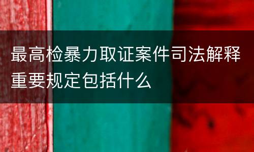 最高检暴力取证案件司法解释重要规定包括什么