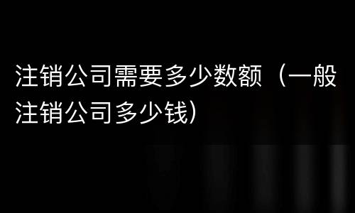 注销公司需要多少数额（一般注销公司多少钱）