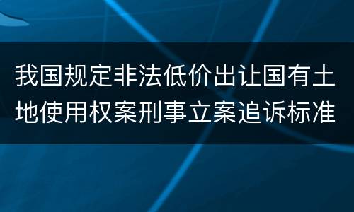 我国规定非法低价出让国有土地使用权案刑事立案追诉标准有哪些规定