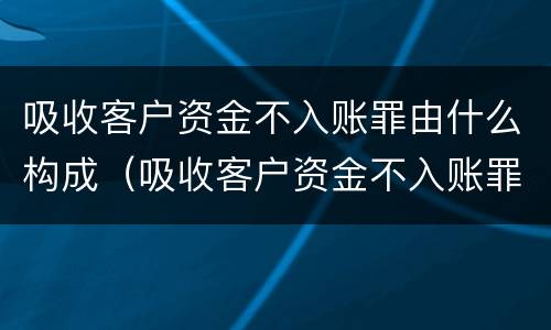 吸收客户资金不入账罪由什么构成（吸收客户资金不入账罪由什么构成犯罪）
