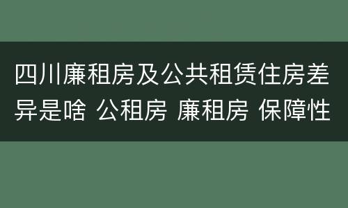 四川廉租房及公共租赁住房差异是啥 公租房 廉租房 保障性住房区别