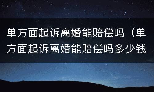 单方面起诉离婚能赔偿吗（单方面起诉离婚能赔偿吗多少钱）