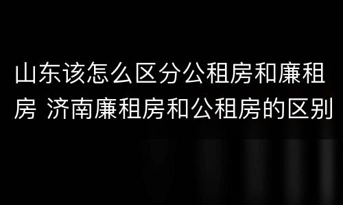 山东该怎么区分公租房和廉租房 济南廉租房和公租房的区别