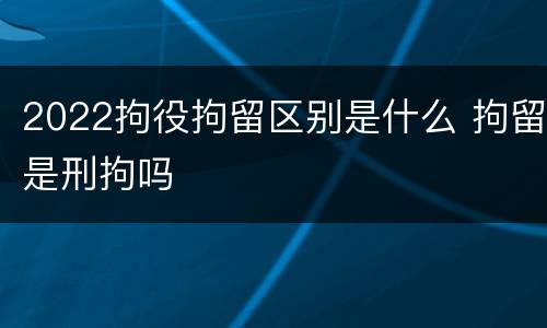 2022拘役拘留区别是什么 拘留是刑拘吗