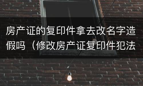 房产证的复印件拿去改名字造假吗（修改房产证复印件犯法吗）