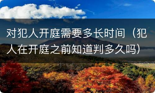 对犯人开庭需要多长时间（犯人在开庭之前知道判多久吗）