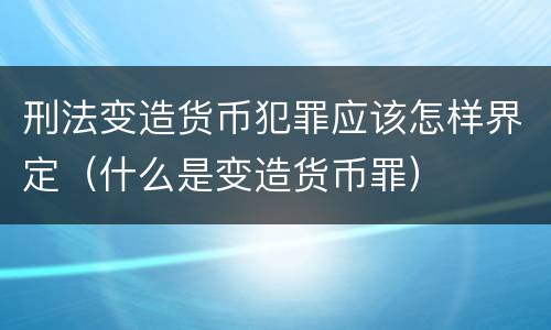 刑法变造货币犯罪应该怎样界定（什么是变造货币罪）