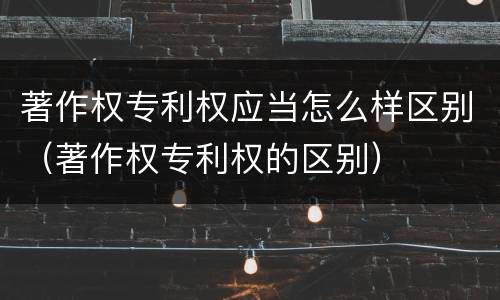 著作权专利权应当怎么样区别（著作权专利权的区别）