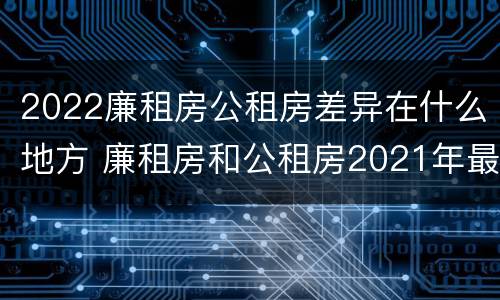 2022廉租房公租房差异在什么地方 廉租房和公租房2021年最新通知