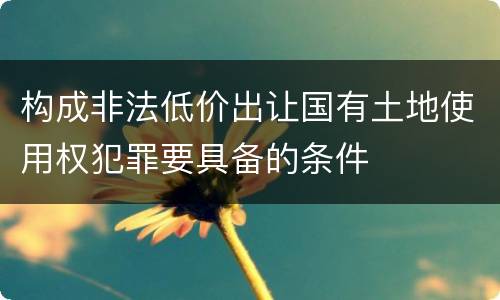 构成非法低价出让国有土地使用权犯罪要具备的条件