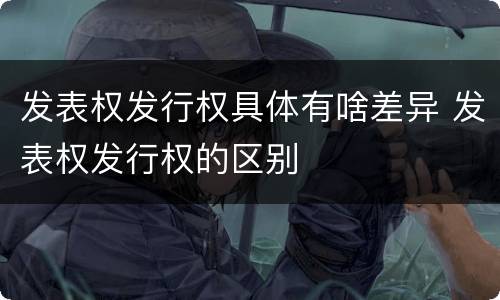 发表权发行权具体有啥差异 发表权发行权的区别