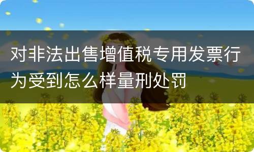 对非法出售增值税专用发票行为受到怎么样量刑处罚