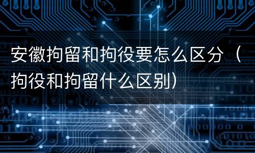 安徽拘留和拘役要怎么区分（拘役和拘留什么区别）