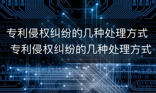 专利侵权纠纷的几种处理方式 专利侵权纠纷的几种处理方式有哪些