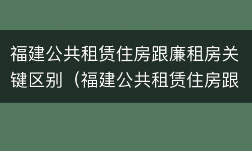 福建公共租赁住房跟廉租房关键区别（福建公共租赁住房跟廉租房关键区别是什么）