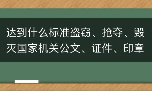 达到什么标准盗窃、抢夺、毁灭国家机关公文、证件、印章罪才能立案