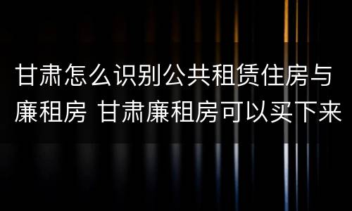 甘肃怎么识别公共租赁住房与廉租房 甘肃廉租房可以买下来属于自己吗