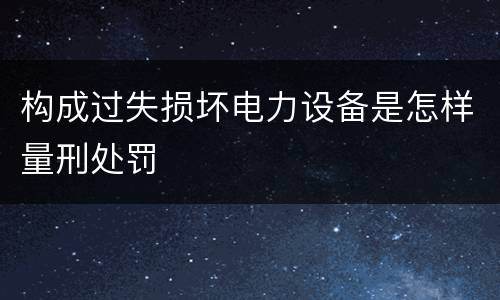 构成过失损坏电力设备是怎样量刑处罚