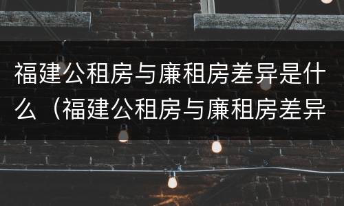 福建公租房与廉租房差异是什么（福建公租房与廉租房差异是什么意思）