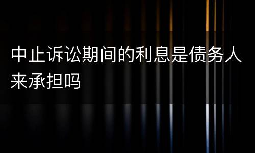 中止诉讼期间的利息是债务人来承担吗