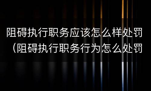 阻碍执行职务应该怎么样处罚（阻碍执行职务行为怎么处罚）