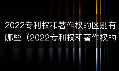 2022专利权和著作权的区别有哪些（2022专利权和著作权的区别有哪些呢）