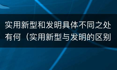 实用新型和发明具体不同之处有何（实用新型与发明的区别有哪些）