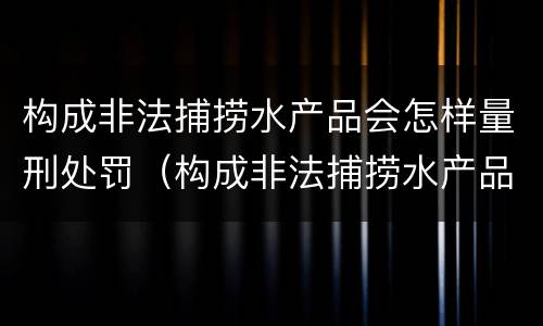 构成非法捕捞水产品会怎样量刑处罚（构成非法捕捞水产品会怎样量刑处罚呢）