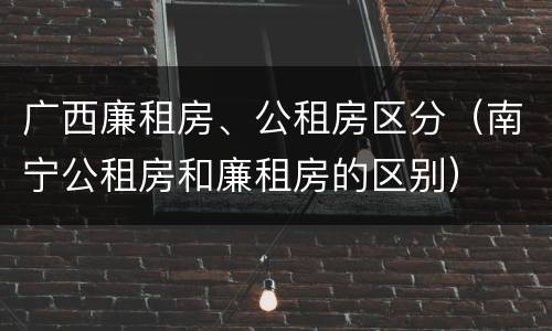 广西廉租房、公租房区分（南宁公租房和廉租房的区别）