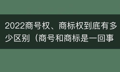 2022商号权、商标权到底有多少区别（商号和商标是一回事吗）