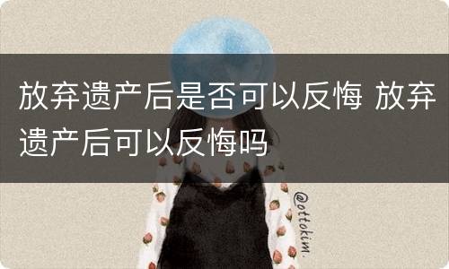 放弃遗产后是否可以反悔 放弃遗产后可以反悔吗
