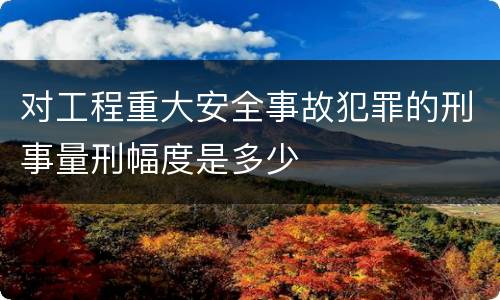 对工程重大安全事故犯罪的刑事量刑幅度是多少