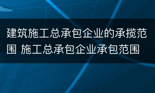 建筑施工总承包企业的承揽范围 施工总承包企业承包范围