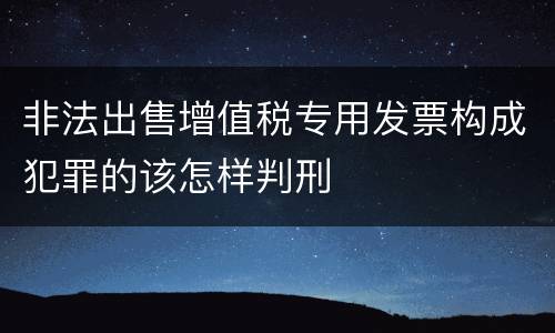 非法出售增值税专用发票构成犯罪的该怎样判刑